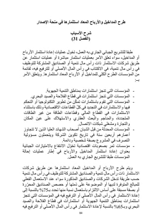 84
‫طرح‬
‫المداخيل‬
‫و‬
‫األرباح‬
‫الم‬
‫عاد‬
‫استثمار‬
‫في‬ ‫ها‬
‫اإلصدار‬ ‫منحة‬
‫شرح‬
‫األسباب‬
‫(الفصل‬
31
)
‫العمل‬ ‫به‬ ‫الجاري‬ ‫الجبائي‬ ‫للتشريع‬ ‫طبقا‬
‫األرباح‬ ‫استثمار‬ ‫إعادة‬ ‫عمليات‬ ‫تخول‬ ،
‫ب‬ ‫األمر‬ ‫تعلق‬ ‫سواء‬ ،‫المداخيل‬ ‫أو‬
‫استثمار‬ ‫عمليات‬
‫مباشرة‬
‫أ‬
‫و‬
‫ا‬ ‫عمليات‬
‫عن‬ ‫ستثمار‬
‫للتوظيف‬ ‫المشتركة‬ ‫الصناديق‬ ‫أو‬ ‫تنمية‬ ‫مال‬ ‫رأس‬ ‫ذات‬ ‫االستثمار‬ ‫شركات‬ ‫طريق‬
‫تنمية‬ ‫مال‬ ‫رأس‬ ‫في‬
،
‫لقائمة‬ ،‫فيه‬ ‫للترفيع‬ ‫أو‬ ‫األصلي‬ ‫المال‬ ‫رأس‬ ‫في‬ ‫االكتتاب‬ ‫في‬
.‫استثمارها‬ ‫المعاد‬ ‫األرباح‬ ‫أو‬ ‫للمداخيل‬ ‫الكلي‬ ‫الطرح‬ ‫المؤسسات‬ ‫من‬
‫األمر‬ ‫ويتعلق‬
:‫بــ‬
-
‫ال‬
‫مؤسسات‬
‫استثمارات‬ ‫تنجز‬ ‫التي‬
‫التنمية‬ ‫بمناطق‬
‫الجهوية‬
.
-
‫ال‬
‫مؤسسات‬
‫قطاع‬ ‫في‬ ‫استثمارات‬ ‫تنجز‬ ‫التي‬
‫الفالحة‬
.‫البحري‬ ‫والصيد‬
-
‫المؤسسات‬
‫التي‬
‫تقوم‬
‫باستثمارات‬
ّ‫ك‬‫تم‬
‫ن‬
‫من‬
‫تطوير‬
‫أو‬ ‫التكنولوجيا‬
‫التحكم‬
‫فيها‬
‫واالستثمارات‬
‫في‬
‫التجديد‬
‫في‬
ّ‫ل‬‫ك‬
‫االقتصادية‬ ‫القطاعات‬
‫وذلك‬
‫باستثناء‬
‫االستثمارات‬
‫في‬
‫القطاع‬
‫المالي‬
‫الطاقة‬ ‫وقطاعات‬
‫من‬
‫غير‬
‫الطاقات‬
،‫المتجددة‬
‫والمناجم‬
‫والبعث‬
‫واالستهالك‬ ‫العقاري‬
‫على‬
‫عين‬
‫المكان‬
‫والتجارة‬
‫ومشغلي‬
‫شبكات‬
‫االتصال‬
.
-
‫المؤسسات‬
‫المحدثة‬
‫من‬
‫الشبان‬ ‫قبل‬
‫أصحاب‬
‫الشهائد‬
‫العليا‬
‫الذين‬
‫ال‬
‫تتجاوز‬
‫أعمارهم‬
‫أربعين‬
‫سنة‬
‫في‬
‫تاريخ‬
‫تكوين‬
‫الشركة‬
‫و‬
‫يتحملون‬
‫مسؤولية‬
‫في‬ ‫التصرف‬
‫المشروع‬
‫بصفة‬
‫شخصية‬
.‫ودائمة‬
-
‫اقتصادية‬ ‫بصعوبات‬ ‫تمر‬ ‫مؤسسات‬
‫االنتفاع‬ ‫ل‬ ّ‫تخو‬
‫الجبائية‬ ‫باالمتيازات‬
‫واألرباح‬ ‫المداخيل‬ ‫استثمار‬ ‫إعادة‬ ‫بعنوان‬
‫إطار‬ ‫في‬
‫إحالة‬ ‫عمليات‬
‫المؤسسات‬
‫ل‬ ‫طبقا‬
‫العمل‬ ‫به‬ ‫الجاري‬ ‫لتشريع‬
.
‫استثمارها‬ ‫المعاد‬ ‫المداخيل‬ ‫أو‬ ‫األرباح‬ ‫طرح‬ ‫ويتم‬
‫طريق‬ ‫عن‬
‫شركات‬
‫تنمية‬ ‫مال‬ ‫رأس‬ ‫في‬ ‫للتوظيف‬ ‫المشتركة‬ ‫والصناديق‬ ‫تنمية‬ ‫مال‬ ‫رأس‬ ‫ذات‬ ‫االستثمار‬
‫الفعلي‬ ‫االستعمال‬ ‫عند‬ ‫سواء‬ ‫المذكورة‬ ‫والصناديق‬ ‫الشركات‬ ‫تدخل‬ ‫طريقة‬ ‫حسب‬
‫رة‬ّ‫المحر‬ ‫الصناديق‬ ‫حصص‬ ‫أو‬ ‫ذمتها‬ ‫على‬ ‫الموضوعة‬ ‫أو‬ ‫لديها‬ ‫المتوفرة‬ ‫للمبالغ‬
‫بـ‬ ‫تحدد‬ ‫منها‬ ‫نسبة‬ ‫باستعمال‬ ‫االلتزام‬ ‫أساس‬ ‫على‬ ‫مسبقة‬ ‫بصفة‬ ‫أو‬
75
%
‫إلى‬ ‫بالنسبة‬
‫التر‬ ‫أو‬ ‫األصلي‬ ‫المال‬ ‫رأس‬ ‫في‬ ‫االستثمار‬ ‫إعادة‬
‫في‬ ‫فيع‬
‫ه‬
‫في‬
‫ال‬
‫مؤسسات‬
‫تنجز‬ ‫التي‬
‫استثمارات‬
‫التنمية‬ ‫بمناطق‬
‫أو‬ ‫الجهوية‬
‫استثمارات‬
‫والصيد‬ ‫الفالحة‬ ‫قطاع‬ ‫في‬
‫وبـ‬ ‫البحري‬
65
%
‫في‬ ‫الترفيع‬ ‫أو‬ ‫األصلي‬ ‫المال‬ ‫رأس‬ ‫في‬ ‫االستثمار‬ ‫إلعادة‬ ‫بالنسبة‬
‫ه‬
 