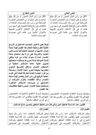 97
‫الحالي‬ ‫النص‬
‫المقترح‬ ‫النص‬
‫األقل‬
‫مبلغ‬ ‫كل‬ ‫من‬ ‫أو‬ ‫ر‬ّ‫المحر‬ ‫المال‬ ‫رأس‬ ‫من‬
‫رة‬ّ‫المحر‬ ‫الحصص‬ ‫من‬ ‫أو‬ ‫ذمتها‬ ‫على‬ ‫موضوع‬
‫أو‬ ‫الناشئة‬ ‫المؤسسات‬ ‫مال‬ ‫رأس‬ ‫في‬ ‫للمساهمة‬
‫دون‬ ‫أسهم‬ ‫إلى‬ ‫للتحويل‬ ‫قابلة‬ ‫رقاع‬ ‫في‬ ‫لالكتتاب‬
‫الشبيهة‬ ‫األخرى‬ ‫األشكال‬ ّ‫ل‬‫ك‬ ‫في‬ ‫أو‬ ‫فائدة‬
‫تصدرها‬ ‫التي‬ ‫فائدة‬ ‫دون‬ ‫الذاتية‬ ‫باألموال‬
.‫الناشئة‬ ‫المؤسسات‬
‫المنصوص‬ ‫باالمتيازات‬ ‫االنتفاع‬ ‫شروط‬ ‫وتضبط‬
‫أخذ‬ ‫بعد‬ ‫حكومي‬ ‫أمر‬ ‫بمقتضى‬ ‫الفصل‬ ‫هذا‬ ‫في‬ ‫عليها‬
.‫بالمالية‬ ‫ف‬ّ‫المكل‬ ‫الوزير‬ ‫رأي‬
‫مبلغ‬ ‫كل‬ ‫من‬ ‫أو‬ ‫ر‬ّ‫المحر‬ ‫المال‬ ‫رأس‬ ‫من‬ ‫األقل‬
‫رة‬ّ‫المحر‬ ‫الحصص‬ ‫من‬ ‫أو‬ ‫ذمتها‬ ‫على‬ ‫موضوع‬
‫أو‬ ‫الناشئة‬ ‫المؤسسات‬ ‫مال‬ ‫رأس‬ ‫في‬ ‫للمساهمة‬
‫دون‬ ‫أسهم‬ ‫إلى‬ ‫للتحويل‬ ‫قابلة‬ ‫رقاع‬ ‫في‬ ‫لالكتتاب‬
‫الشبيهة‬ ‫األخرى‬ ‫األشكال‬ ّ‫ل‬‫ك‬ ‫في‬ ‫أو‬ ‫فائدة‬
‫تصدرها‬ ‫التي‬ ‫فائدة‬ ‫دون‬ ‫الذاتية‬ ‫باألموال‬
‫المؤسس‬
.‫الناشئة‬ ‫ات‬
‫بعين‬ ‫تؤخذ‬
‫االعتبار‬
‫الحتساب‬
‫المداخيل‬
‫أ‬
‫و‬
‫األرباح‬
‫للطرح‬ ‫القابلة‬
‫ألحكام‬ ‫طبقا‬
‫منحة‬ ‫قيمة‬ ‫الفصل‬ ‫هذا‬
‫المنابات‬ ‫أو‬ ‫األسهم‬ ‫إصدار‬
‫نفس‬ ‫حسب‬ ‫االجتماعية‬
‫يتم‬ ‫ال‬ ‫أن‬ ‫على‬ ‫والشروط‬ ‫الحدود‬
‫منحة‬ ‫استعمال‬
‫اإلصدار‬
‫لمدة‬
5
‫جانفي‬ ‫غرة‬ ‫من‬ ‫ابتداء‬ ‫سنوات‬
‫لسنة‬ ‫الموالية‬ ‫للسنة‬
‫تحرير‬
‫ب‬ ‫ها‬
‫استثناء‬
‫استعمال‬
‫ها‬
‫أو‬ ‫المعنية‬ ‫االستثمار‬ ‫إعادة‬ ‫عملية‬ ‫لتمويل‬
‫الخسائر‬ ‫الستيعاب‬
‫السنوي‬ ‫التصريح‬ ‫وإرفاق‬
‫و‬ ‫اإلصدار‬ ‫منحة‬ ‫تحرير‬ ‫بشهادة‬ ‫بالضريبة‬
‫بنسخة‬
‫أقرت‬ ‫التي‬ ‫للعادة‬ ‫الخارقة‬ ‫العامة‬ ‫الجلسة‬ ‫قرار‬ ‫من‬
‫منحة‬ ‫قيمة‬ ‫يتضمن‬ ‫المال‬ ‫رأس‬ ‫في‬ ‫الترفيع‬ ‫عملية‬
‫اإلصدار‬
‫اإلقت‬ ‫وعند‬
‫أو‬ ‫الشركات‬ ‫بالتزام‬ ‫ضاء‬
‫ال‬
‫صناديق‬
‫أو‬
‫مؤسسات‬
‫المذكورة‬ ‫االستثمار‬
‫لمقتضيات‬ ‫طبقا‬ ‫المحررة‬ ‫اإلصدار‬ ‫منحة‬ ‫باستعمال‬
‫الفصل‬ ‫هذا‬
.
‫المنصوص‬ ‫باالمتيازات‬ ‫االنتفاع‬ ‫شروط‬ ‫وتضبط‬
‫أخذ‬ ‫بعد‬ ‫حكومي‬ ‫أمر‬ ‫بمقتضى‬ ‫الفصل‬ ‫هذا‬ ‫في‬ ‫عليها‬
.‫بالمالية‬ ‫ف‬ّ‫المكل‬ ‫الوزير‬ ‫رأي‬
‫عدد‬ ‫القانون‬
47
‫لسنة‬
2019
‫في‬ ‫المؤرخ‬
29
‫ماي‬
2019
‫االستثمار‬ ‫مناخ‬ ‫بتحسين‬ ‫المتعلق‬
‫الفصل‬
15
:
‫تنمية‬ ‫مال‬ ‫رأس‬ ‫ذات‬ ‫االستثمار‬ ‫لشركات‬ ‫يمكن‬
‫عدد‬ ‫بالقانون‬ ‫عليها‬ ‫المنصوص‬
92
‫لسنة‬
1988
‫في‬ ‫المؤرخ‬
2
‫أوت‬
1988
‫بشركات‬ ‫المتعلق‬
‫الصناديق‬ ‫في‬ ‫التصرف‬ ‫ولشركات‬ ‫االستثمار‬
‫الفصل‬
15
:
‫تنمية‬ ‫مال‬ ‫رأس‬ ‫ذات‬ ‫االستثمار‬ ‫لشركات‬ ‫يمكن‬
‫عدد‬ ‫بالقانون‬ ‫عليها‬ ‫المنصوص‬
92
‫لسنة‬
1988
‫في‬ ‫المؤرخ‬
2
‫أوت‬
1988
‫بشركات‬ ‫المتعلق‬
‫الصناديق‬ ‫في‬ ‫التصرف‬ ‫ولشركات‬ ‫االستثمار‬
 