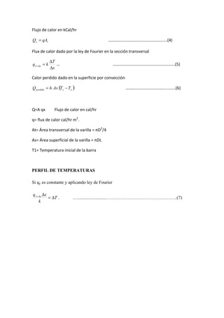 Flujo	
  de	
  calor	
  en	
  kCal/hr	
  	
  
	
  	
  	
  	
  	
  	
  	
  	
  	
  	
  	
  	
  	
  	
  	
  	
  	
  	
  	
  	
  	
  	
  	
  	
  	
  	
  	
  	
  	
  	
  	
  	
  	
  	
  	
  	
  	
  	
  	
  	
  	
  	
  	
  	
  	
  	
  	
  	
  	
  	
  	
  	
  	
  	
  	
  	
  	
  	
  …………………………………………………(4)	
  
Flux	
  de	
  calor	
  dado	
  por	
  la	
  ley	
  de	
  Fourier	
  en	
  la	
  sección	
  transversal	
  
…	
  	
  	
  	
  	
  	
  	
  	
  	
  	
  	
  	
  	
  	
  	
  	
  	
  	
  	
  	
  	
  	
  	
  	
  	
  	
  	
  	
  	
  	
  	
  	
  	
  	
  	
  	
  	
  	
  	
  	
  	
  	
  	
  	
  	
  	
  	
  	
  	
  	
  	
  	
  ……………………………………………………(5)	
  
Calor	
  perdido	
  dado	
  en	
  la	
  superficie	
  por	
  convección	
  	
  
	
  	
  	
  	
  	
  	
  	
  	
  	
  	
  	
  	
  	
  	
  	
  	
  	
  	
  	
  	
  	
  	
  	
  	
  	
  	
  	
  	
  	
  	
  	
  	
  	
  	
  	
  	
  	
  	
  	
  	
  	
  	
  	
  	
  	
  	
  	
  	
  	
  	
  ………………………………...........(6)	
  
	
  
Q=A	
  qx	
  	
  	
  	
  	
  	
  	
  	
  	
  Flujo	
  de	
  calor	
  en	
  cal/hr	
  
q=	
  flux	
  de	
  calor	
  cal/hr	
  m2
.	
  
At=	
  Área	
  transversal	
  de	
  la	
  varilla	
  =	
  πD2
/4	
  
As=	
  Área	
  superficial	
  de	
  la	
  varilla	
  =	
  πDL	
  
T1=	
  Temperatura	
  inicial	
  de	
  la	
  barra	
  
	
  
PERFIL DE TEMPERATURAS
Si qy es constante y aplicando ley de Fourier
. .….........................………………………………………..(7)
	
  
	
  
	
  
	
  
	
  
	
  
	
  
	
  
	
  
 
