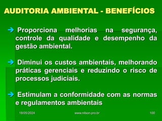  Proporciona melhorias na segurança,
controle da qualidade e desempenho da
gestão ambiental.
 Diminui os custos ambientais, melhorando
práticas gerenciais e reduzindo o risco de
processos judiciais.
 Estimulam a conformidade com as normas
e regulamentos ambientais
AUDITORIA AMBIENTAL - BENEFÍCIOS
18/05/2024 100
www.nilson.pro.br
 
