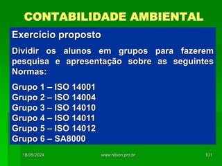 CONTABILIDADE AMBIENTAL
Exercício proposto
Dividir os alunos em grupos para fazerem
pesquisa e apresentação sobre as seguintes
Normas:
Grupo 1 – ISO 14001
Grupo 2 – ISO 14004
Grupo 3 – ISO 14010
Grupo 4 – ISO 14011
Grupo 5 – ISO 14012
Grupo 6 – SA8000
18/05/2024 101
www.nilson.pro.br
 