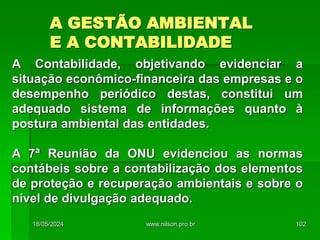 A GESTÃO AMBIENTAL
E A CONTABILIDADE
A Contabilidade, objetivando evidenciar a
situação econômico-financeira das empresas e o
desempenho periódico destas, constitui um
adequado sistema de informações quanto à
postura ambiental das entidades.
A 7ª Reunião da ONU evidenciou as normas
contábeis sobre a contabilização dos elementos
de proteção e recuperação ambientais e sobre o
nível de divulgação adequado.
18/05/2024 102
www.nilson.pro.br
 