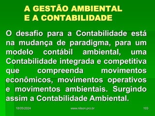 A GESTÃO AMBIENTAL
E A CONTABILIDADE
O desafio para a Contabilidade está
na mudança de paradigma, para um
modelo contábil ambiental, uma
Contabilidade integrada e competitiva
que compreenda movimentos
econômicos, movimentos operativos
e movimentos ambientais. Surgindo
assim a Contabilidade Ambiental.
18/05/2024 103
www.nilson.pro.br
 