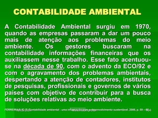 CONTABILIDADE AMBIENTAL
A Contabilidade Ambiental surgiu em 1970,
quando as empresas passaram a dar um pouco
mais de atenção aos problemas do meio
ambiente. Os gestores buscaram na
contabilidade informações financeiras que os
auxiliassem nesse trabalho. Esse fato acentuou-
se na década de 90, com o advento da ECO/92 e
com o agravamento dos problemas ambientais,
despertando a atenção de contadores, institutos
de pesquisas, profissionais e governos de vários
países com objetivo de contribuir para a busca
de soluções relativas ao meio ambiente.
___________
FERREIRA A. C. S. Contabilidade ambiental : uma informação para o desenvolvimento sustentável. 2006, p. 59 – 60.
18/05/2024 104
www.nilson.pro.br
 