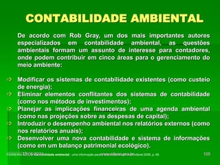CONTABILIDADE AMBIENTAL
De acordo com Rob Gray, um dos mais importantes autores
especializados em contabilidade ambiental, as questões
ambientais formam um assunto de interesse para contadores,
onde podem contribuir em cinco áreas para o gerenciamento do
meio ambiente:
 Modificar os sistemas de contabilidade existentes (como custeio
de energia);
 Eliminar elementos conflitantes dos sistemas de contabilidade
(como nos métodos de investimentos);
 Planejar as implicações financeiras de uma agenda ambiental
(como nas projeções sobre as despesas de capital);
 Introduzir o desempenho ambiental nos relatórios externos (como
nos relatórios anuais);
 Desenvolver uma nova contabilidade e sistema de informações
(como em um balanço patrimonial ecológico).
____________
FERREIRA A. C. S. Contabilidade ambiental : uma informação para o desenvolvimento sustentável.2006, p. 65.
18/05/2024 105
www.nilson.pro.br
 