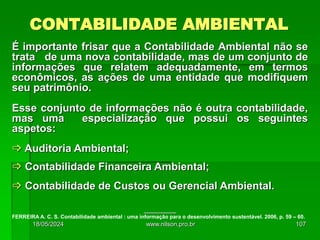 CONTABILIDADE AMBIENTAL
É importante frisar que a Contabilidade Ambiental não se
trata de uma nova contabilidade, mas de um conjunto de
informações que relatem adequadamente, em termos
econômicos, as ações de uma entidade que modifiquem
seu patrimônio.
Esse conjunto de informações não é outra contabilidade,
mas uma especialização que possui os seguintes
aspetos:
 Auditoria Ambiental;
 Contabilidade Financeira Ambiental;
 Contabilidade de Custos ou Gerencial Ambiental.
___________
FERREIRA A. C. S. Contabilidade ambiental : uma informação para o desenvolvimento sustentável. 2006, p. 59 – 60.
18/05/2024 107
www.nilson.pro.br
 