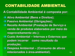 CONTABILIDADE AMBIENTAL
A Contabilidade Ambiental é composta por:
 Ativo Ambiental (Bens e Direitos);
 Passivo Ambiental (Obrigações);
 Receita Ambiental (Prestação de Serviço e
venda de produtos elaborados por meio do
reaproveitamento etc.);
 Custo Ambiental – Internos e Externos que
podem incorrer como resultado da
produção;
 Despesa Ambiental – (Consumo de ativos
relacionados à área ambiental).
18/05/2024 108
www.nilson.pro.br
 