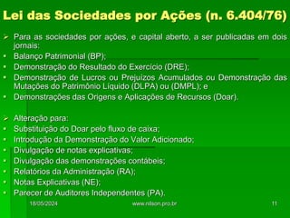 Lei das Sociedades por Ações (n. 6.404/76)
 Para as sociedades por ações, e capital aberto, a ser publicadas em dois
jornais:
 Balanço Patrimonial (BP);
 Demonstração do Resultado do Exercício (DRE);
 Demonstração de Lucros ou Prejuízos Acumulados ou Demonstração das
Mutações do Patrimônio Líquido (DLPA) ou (DMPL); e
 Demonstrações das Origens e Aplicações de Recursos (Doar).
 Alteração para:
 Substituição do Doar pelo fluxo de caixa;
 Introdução da Demonstração do Valor Adicionado;
 Divulgação de notas explicativas;
 Divulgação das demonstrações contábeis;
 Relatórios da Administração (RA);
 Notas Explicativas (NE);
 Parecer de Auditores Independentes (PA).
18/05/2024 11
www.nilson.pro.br
 