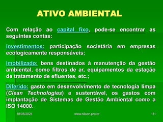 ATIVO AMBIENTAL
Com relação ao capital fixo, pode-se encontrar as
seguintes contas:
Investimentos: participação societária em empresas
ecologicamente responsáveis;
Imobilizado: bens destinados à manutenção da gestão
ambiental, como filtros de ar, equipamentos da estação
de tratamento de efluentes, etc.;
Diferido: gasto em desenvolvimento de tecnologia limpa
(Clean Technologies) e sustentável, os gastos com
implantação de Sistemas de Gestão Ambiental como a
ISO 14000.
18/05/2024 111
www.nilson.pro.br
 
