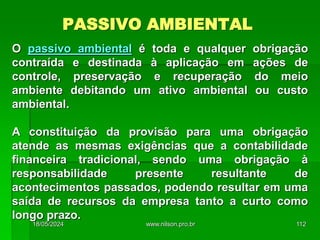 PASSIVO AMBIENTAL
O passivo ambiental é toda e qualquer obrigação
contraída e destinada à aplicação em ações de
controle, preservação e recuperação do meio
ambiente debitando um ativo ambiental ou custo
ambiental.
A constituição da provisão para uma obrigação
atende as mesmas exigências que a contabilidade
financeira tradicional, sendo uma obrigação à
responsabilidade presente resultante de
acontecimentos passados, podendo resultar em uma
saída de recursos da empresa tanto a curto como
longo prazo.
18/05/2024 112
www.nilson.pro.br
 