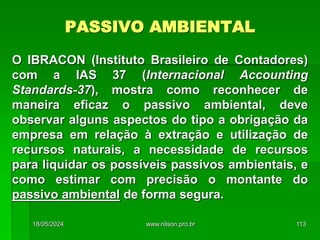 PASSIVO AMBIENTAL
O IBRACON (Instituto Brasileiro de Contadores)
com a IAS 37 (Internacional Accounting
Standards-37), mostra como reconhecer de
maneira eficaz o passivo ambiental, deve
observar alguns aspectos do tipo a obrigação da
empresa em relação à extração e utilização de
recursos naturais, a necessidade de recursos
para liquidar os possíveis passivos ambientais, e
como estimar com precisão o montante do
passivo ambiental de forma segura.
18/05/2024 113
www.nilson.pro.br
 