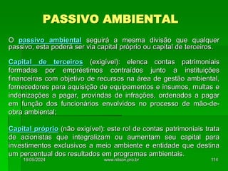 PASSIVO AMBIENTAL
O passivo ambiental seguirá a mesma divisão que qualquer
passivo, esta poderá ser via capital próprio ou capital de terceiros.
Capital de terceiros (exigível): elenca contas patrimoniais
formadas por empréstimos contraídos junto a instituições
financeiras com objetivo de recursos na área de gestão ambiental,
fornecedores para aquisição de equipamentos e insumos, multas e
indenizações a pagar, provindas de infrações, ordenados a pagar
em função dos funcionários envolvidos no processo de mão-de-
obra ambiental;
Capital próprio (não exigível): este rol de contas patrimoniais trata
de acionistas que integralizam ou aumentam seu capital para
investimentos exclusivos a meio ambiente e entidade que destina
um percentual dos resultados em programas ambientais.
18/05/2024 114
www.nilson.pro.br
 