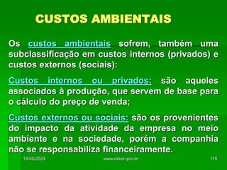 CUSTOS AMBIENTAIS
Os custos ambientais sofrem, também uma
subclassificação em custos internos (privados) e
custos externos (sociais):
Custos internos ou privados: são aqueles
associados à produção, que servem de base para
o cálculo do preço de venda;
Custos externos ou sociais: são os provenientes
do impacto da atividade da empresa no meio
ambiente e na sociedade, porém a companhia
não se responsabiliza financeiramente.
18/05/2024 119
www.nilson.pro.br
 