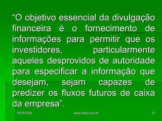 “O objetivo essencial da divulgação
financeira é o fornecimento de
informações para permitir que os
investidores, particularmente
aqueles desprovidos de autoridade
para especificar a informação que
desejam, sejam capazes de
predizer os fluxos futuros de caixa
da empresa”.
18/05/2024 12
www.nilson.pro.br
 