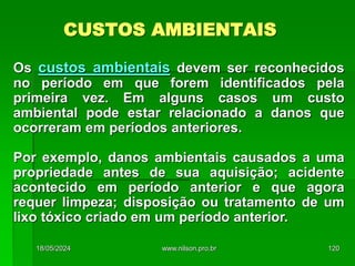 CUSTOS AMBIENTAIS
Os custos ambientais devem ser reconhecidos
no período em que forem identificados pela
primeira vez. Em alguns casos um custo
ambiental pode estar relacionado a danos que
ocorreram em períodos anteriores.
Por exemplo, danos ambientais causados a uma
propriedade antes de sua aquisição; acidente
acontecido em período anterior e que agora
requer limpeza; disposição ou tratamento de um
lixo tóxico criado em um período anterior.
18/05/2024 120
www.nilson.pro.br
 