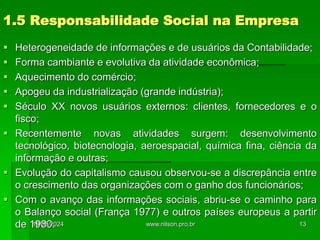 1.5 Responsabilidade Social na Empresa
 Heterogeneidade de informações e de usuários da Contabilidade;
 Forma cambiante e evolutiva da atividade econômica;
 Aquecimento do comércio;
 Apogeu da industrialização (grande indústria);
 Século XX novos usuários externos: clientes, fornecedores e o
fisco;
 Recentemente novas atividades surgem: desenvolvimento
tecnológico, biotecnologia, aeroespacial, química fina, ciência da
informação e outras;
 Evolução do capitalismo causou observou-se a discrepância entre
o crescimento das organizações com o ganho dos funcionários;
 Com o avanço das informações sociais, abriu-se o caminho para
o Balanço social (França 1977) e outros países europeus a partir
de 1980.
18/05/2024 13
www.nilson.pro.br
 