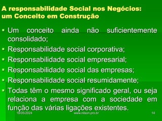 A responsabilidade Social nos Negócios:
um Conceito em Construção
 Um conceito ainda não suficientemente
consolidado;
 Responsabilidade social corporativa;
 Responsabilidade social empresarial;
 Responsabilidade social das empresas;
 Responsabilidade social resumidamente;
 Todas têm o mesmo significado geral, ou seja
relaciona a empresa com a sociedade em
função das várias ligações existentes.
18/05/2024 14
www.nilson.pro.br
 