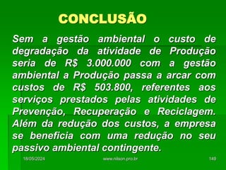 CONCLUSÃO
Sem a gestão ambiental o custo de
degradação da atividade de Produção
seria de R$ 3.000.000 com a gestão
ambiental a Produção passa a arcar com
custos de R$ 503.800, referentes aos
serviços prestados pelas atividades de
Prevenção, Recuperação e Reciclagem.
Além da redução dos custos, a empresa
se beneficia com uma redução no seu
passivo ambiental contingente.
18/05/2024 149
www.nilson.pro.br
 