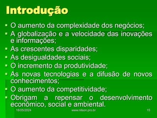 Introdução
 O aumento da complexidade dos negócios;
 A globalização e a velocidade das inovações
e informações;
 As crescentes disparidades;
 As desigualdades sociais;
 O incremento da produtividade;
 As novas tecnologias e a difusão de novos
conhecimentos;
 O aumento da competitividade;
 Obrigam a repensar o desenvolvimento
econômico, social e ambiental.
18/05/2024 15
www.nilson.pro.br
 