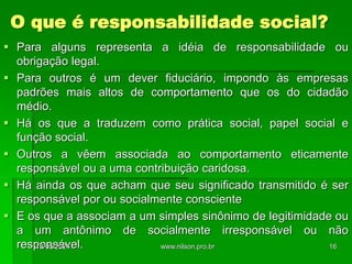 O que é responsabilidade social?
 Para alguns representa a idéia de responsabilidade ou
obrigação legal.
 Para outros é um dever fiduciário, impondo às empresas
padrões mais altos de comportamento que os do cidadão
médio.
 Há os que a traduzem como prática social, papel social e
função social.
 Outros a vêem associada ao comportamento eticamente
responsável ou a uma contribuição caridosa.
 Há ainda os que acham que seu significado transmitido é ser
responsável por ou socialmente consciente
 E os que a associam a um simples sinônimo de legitimidade ou
a um antônimo de socialmente irresponsável ou não
responsável.
18/05/2024 16
www.nilson.pro.br
 