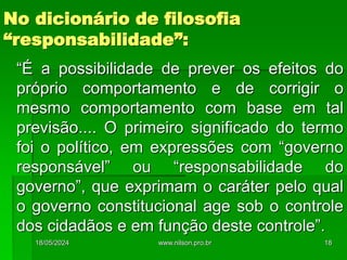 No dicionário de filosofia
“responsabilidade”:
“É a possibilidade de prever os efeitos do
próprio comportamento e de corrigir o
mesmo comportamento com base em tal
previsão.... O primeiro significado do termo
foi o político, em expressões com “governo
responsável” ou “responsabilidade do
governo”, que exprimam o caráter pelo qual
o governo constitucional age sob o controle
dos cidadãos e em função deste controle”.
18/05/2024 18
www.nilson.pro.br
 