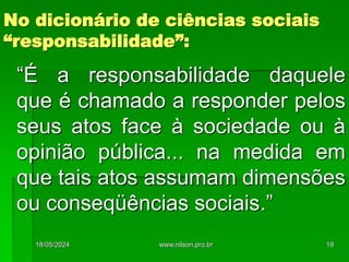 “É a responsabilidade daquele
que é chamado a responder pelos
seus atos face à sociedade ou à
opinião pública... na medida em
que tais atos assumam dimensões
ou conseqüências sociais.”
No dicionário de ciências sociais
“responsabilidade”:
18/05/2024 19
www.nilson.pro.br
 