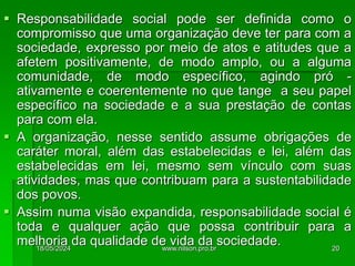  Responsabilidade social pode ser definida como o
compromisso que uma organização deve ter para com a
sociedade, expresso por meio de atos e atitudes que a
afetem positivamente, de modo amplo, ou a alguma
comunidade, de modo específico, agindo pró -
ativamente e coerentemente no que tange a seu papel
específico na sociedade e a sua prestação de contas
para com ela.
 A organização, nesse sentido assume obrigações de
caráter moral, além das estabelecidas e lei, além das
estabelecidas em lei, mesmo sem vínculo com suas
atividades, mas que contribuam para a sustentabilidade
dos povos.
 Assim numa visão expandida, responsabilidade social é
toda e qualquer ação que possa contribuir para a
melhoria da qualidade de vida da sociedade.
18/05/2024 20
www.nilson.pro.br
 