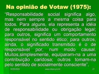 Na opinião de Votaw (1975):
“Responsabilidade social significa algo,
mas nem sempre a mesma coisa para
todos. Para alguns, ela representa a idéia
de responsabilidade ou obrigação legal;
para outros, significa um comportamento
responsável no sentido ético; para outros,
ainda, o significado transmitido é o de
responsável por, num modo causal.
Muitos,simplesmente, equiparam-na a uma
contribuição caridosa; outros tomam-na
pelo sentido de socialmente consciente”.
18/05/2024 21
www.nilson.pro.br
 