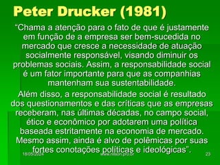 Peter Drucker (1981)
“Chama a atenção para o fato de que é justamente
em função de a empresa ser bem-sucedida no
mercado que cresce a necessidade de atuação
socialmente responsável, visando diminuir os
problemas sociais. Assim, a responsabilidade social
é um fator importante para que as companhias
mantenham sua sustentabilidade.
Além disso, a responsabilidade social é resultado
dos questionamentos e das críticas que as empresas
receberam, nas últimas décadas, no campo social,
ético e econômico por adotarem uma política
baseada estritamente na economia de mercado.
Mesmo assim, ainda é alvo de polêmicas por suas
fortes conotações políticas e ideológicas”.
18/05/2024 23
www.nilson.pro.br
 