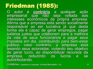 O autor é contrário a qualquer ação
empresarial que não seja voltada aos
interesses econômicos da própria empresa.
Afirma que a empresa está sendo socialmente
responsável ao ser lucrativa já que desta
forma ela é capaz de gerar empregos, pagar
salários justos que colaborem para a melhora
da vida de seus funcionários e pagar seus
impostos em dia, contribuindo para bem-estar
público, caso contrário, a empresa está
lesando seus acionistas; violando seu objetivo
de gerar lucro, ao disponibilizar recursos da
empresa, reduzindo os lucros e se
autotributando.
__________
FRIEDMAN, Milton. Capitalismo e Liberdade. São Paulo: Nova Cultural, 1985.
Friedman (1985):
18/05/2024 24
www.nilson.pro.br
 