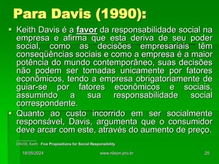  Keith Davis é a favor da responsabilidade social na
empresa e afirma que esta deriva de seu poder
social, como as decisões empresariais têm
conseqüências sociais e como a empresa é a maior
potência do mundo contemporâneo, suas decisões
não podem ser tomadas unicamente por fatores
econômicos, tendo a empresa obrigatoriamente de
guiar-se por fatores econômicos e sociais,
assumindo a sua responsabilidade social
correspondente.
 Quanto ao custo incorrido em ser socialmente
responsável, Davis, argumenta que o consumidor
deve arcar com este, através do aumento de preço.
__________
DAVIS, Keith. Five Propositions for Social Responsibility
Para Davis (1990):
18/05/2024 25
www.nilson.pro.br
 