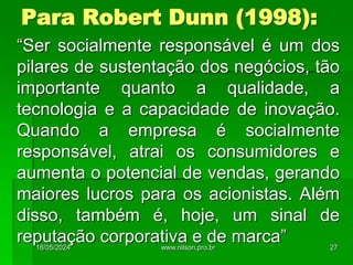 Para Robert Dunn (1998):
“Ser socialmente responsável é um dos
pilares de sustentação dos negócios, tão
importante quanto a qualidade, a
tecnologia e a capacidade de inovação.
Quando a empresa é socialmente
responsável, atrai os consumidores e
aumenta o potencial de vendas, gerando
maiores lucros para os acionistas. Além
disso, também é, hoje, um sinal de
reputação corporativa e de marca”
18/05/2024 27
www.nilson.pro.br
 