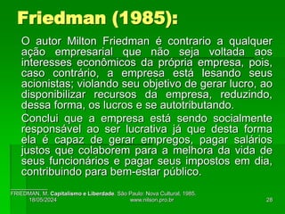 O autor Milton Friedman é contrario a qualquer
ação empresarial que não seja voltada aos
interesses econômicos da própria empresa, pois,
caso contrário, a empresa está lesando seus
acionistas; violando seu objetivo de gerar lucro, ao
disponibilizar recursos da empresa, reduzindo,
dessa forma, os lucros e se autotributando.
Conclui que a empresa está sendo socialmente
responsável ao ser lucrativa já que desta forma
ela é capaz de gerar empregos, pagar salários
justos que colaborem para a melhora da vida de
seus funcionários e pagar seus impostos em dia,
contribuindo para bem-estar público.
____________
FRIEDMAN, M. Capitalismo e Liberdade. São Paulo: Nova Cultural, 1985.
Friedman (1985):
18/05/2024 28
www.nilson.pro.br
 