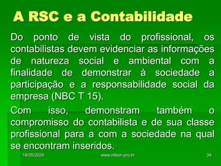 A RSC e a Contabilidade
Do ponto de vista do profissional, os
contabilistas devem evidenciar as informações
de natureza social e ambiental com a
finalidade de demonstrar à sociedade a
participação e a responsabilidade social da
empresa (NBC T 15).
Com isso, demonstram também o
compromisso do contabilista e de sua classe
profissional para a com a sociedade na qual
se encontram inseridos.
18/05/2024 34
www.nilson.pro.br
 