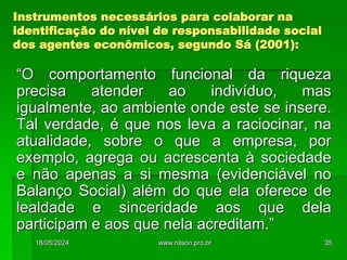 Instrumentos necessários para colaborar na
identificação do nível de responsabilidade social
dos agentes econômicos, segundo Sá (2001):
“O comportamento funcional da riqueza
precisa atender ao indivíduo, mas
igualmente, ao ambiente onde este se insere.
Tal verdade, é que nos leva a raciocinar, na
atualidade, sobre o que a empresa, por
exemplo, agrega ou acrescenta à sociedade
e não apenas a si mesma (evidenciável no
Balanço Social) além do que ela oferece de
lealdade e sinceridade aos que dela
participam e aos que nela acreditam.”
18/05/2024 35
www.nilson.pro.br
 