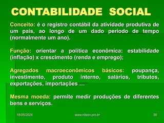 CONTABILIDADE SOCIAL
Conceito: é o registro contábil da atividade produtiva de
um país, ao longo de um dado período de tempo
(normalmente um ano).
Função: orientar a política econômica: estabilidade
(inflação) x crescimento (renda e emprego);
Agregados macroeconômicos básicos: poupança,
investimento, produto interno, salários, tributos,
exportações, importações …
Mesma moeda: permite medir produções de diferentes
bens e serviços.
18/05/2024 39
www.nilson.pro.br
 