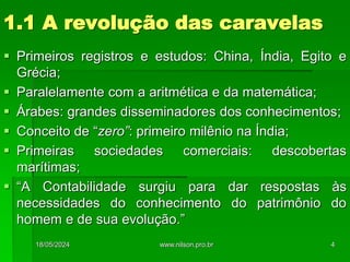 1.1 A revolução das caravelas
 Primeiros registros e estudos: China, Índia, Egito e
Grécia;
 Paralelamente com a aritmética e da matemática;
 Árabes: grandes disseminadores dos conhecimentos;
 Conceito de “zero”: primeiro milênio na Índia;
 Primeiras sociedades comerciais: descobertas
marítimas;
 “A Contabilidade surgiu para dar respostas às
necessidades do conhecimento do patrimônio do
homem e de sua evolução.”
18/05/2024 4
www.nilson.pro.br
 
