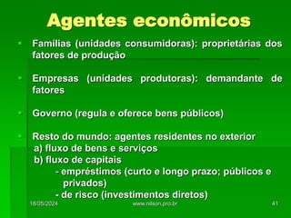 Agentes econômicos
 Famílias (unidades consumidoras): proprietárias dos
fatores de produção
 Empresas (unidades produtoras): demandante de
fatores
 Governo (regula e oferece bens públicos)
 Resto do mundo: agentes residentes no exterior
a) fluxo de bens e serviços
b) fluxo de capitais
- empréstimos (curto e longo prazo; públicos e
privados)
- de risco (investimentos diretos)
18/05/2024 41
www.nilson.pro.br
 