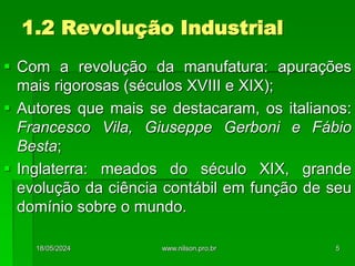 1.2 Revolução Industrial
 Com a revolução da manufatura: apurações
mais rigorosas (séculos XVIII e XIX);
 Autores que mais se destacaram, os italianos:
Francesco Vila, Giuseppe Gerboni e Fábio
Besta;
 Inglaterra: meados do século XIX, grande
evolução da ciência contábil em função de seu
domínio sobre o mundo.
18/05/2024 5
www.nilson.pro.br
 