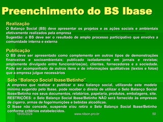 Realização
O Balanço Social (BS) deve apresentar os projetos e as ações sociais e ambientais
efetivamente realizados pela empresa
Sugestão: o BS deve ser o resultado de amplo processo participativo que envolva a
comunidade interna e externa
Publicação
O BS deve ser apresentado como complemento em outros tipos de demonstrações
financeiras e socioambientais; publicado isoladamente em jornais e revistas;
amplamente divulgado entre funcionários(as), clientes, fornecedores e a sociedade.
Pode ser acompanhado de outros itens e de informações qualitativas (textos e fotos)
que a empresa julgue necessários
Selo “Balanço Social Ibase/Betinho”
A empresa que realizar e publicar o seu balanço social, utilizando este modelo
mínimo sugerido pelo Ibase, pode receber o direito de utilizar o Selo Balanço Social
Ibase/Betinho nos seus documentos, relatórios, papelaria, produtos, embalagens, site.
RESTRIÇÕES: o Selo Balanço Social Ibase/Betinho NÃO será fornecido às empresas
de cigarro, armas de fogo/munições e bebidas alcoólicas.
O Ibase não concede, suspende e/ou retira o Selo Balanço Social Ibase/Betinho
conforme critérios estabelecidos.
Preenchimento do BS Ibase
18/05/2024 50
www.nilson.pro.br
 