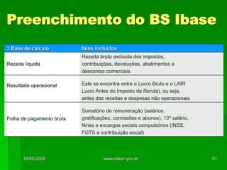 Preenchimento do BS Ibase
1 Base de cálculo Itens incluídos
Receita líquida
Receita bruta excluída dos impostos,
contribuições, devoluções, abatimentos e
descontos comerciais
Resultado operacional Este se encontra entre o Lucro Bruto e o LAIR
Lucro Antes do Imposto de Renda), ou seja,
antes das receitas e despesas não operacionais
Folha de pagamento bruta
Somatório de remuneração (salários,
gratificações, comissões e abonos), 13º salário,
férias e encargos sociais compulsórios (INSS,
FGTS e contribuição social)
18/05/2024 51
www.nilson.pro.br
 