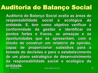 Auditoria do Balanço Social
Auditoria do Balanço Social avalia as áreas de
responsabilidade social e ecológica da
entidade. E, tem como objetivo verificar a
conformidade da gestão e identificar os
pontos fortes e fracos, as ameaças e as
oportunidades que se apresentam, com o
intuito de construir um relatório de opinião,
capaz de proporcionar subsídios para a
tomada de decisões e para o estabelecimento
de um plano estratégico de desenvolvimento
da responsabilidade social e ecológica da
entidade.
18/05/2024 57
www.nilson.pro.br
 