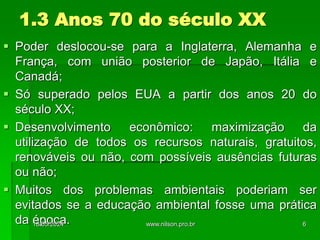 1.3 Anos 70 do século XX
 Poder deslocou-se para a Inglaterra, Alemanha e
França, com união posterior de Japão, Itália e
Canadá;
 Só superado pelos EUA a partir dos anos 20 do
século XX;
 Desenvolvimento econômico: maximização da
utilização de todos os recursos naturais, gratuitos,
renováveis ou não, com possíveis ausências futuras
ou não;
 Muitos dos problemas ambientais poderiam ser
evitados se a educação ambiental fosse uma prática
da época.
18/05/2024 6
www.nilson.pro.br
 