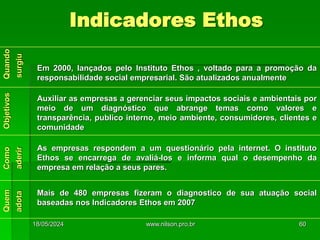 Indicadores Ethos
Em 2000, lançados pelo Instituto Ethos , voltado para a promoção da
responsabilidade social empresarial. São atualizados anualmente
Auxiliar as empresas a gerenciar seus impactos sociais e ambientais por
meio de um diagnóstico que abrange temas como valores e
transparência, publico interno, meio ambiente, consumidores, clientes e
comunidade
As empresas respondem a um questionário pela internet. O instituto
Ethos se encarrega de avaliá-los e informa qual o desempenho da
empresa em relação a seus pares.
Mais de 480 empresas fizeram o diagnostico de sua atuação social
baseadas nos Indicadores Ethos em 2007
18/05/2024 60
www.nilson.pro.br
 