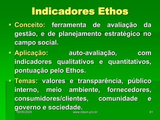 Conceito: ferramenta de avaliação da
gestão, e de planejamento estratégico no
campo social.
 Aplicação: auto-avaliação, com
indicadores qualitativos e quantitativos,
pontuação pelo Ethos.
 Temas: valores e transparência, público
interno, meio ambiente, fornecedores,
consumidores/clientes, comunidade e
governo e sociedade.
Indicadores Ethos
18/05/2024 61
www.nilson.pro.br
 