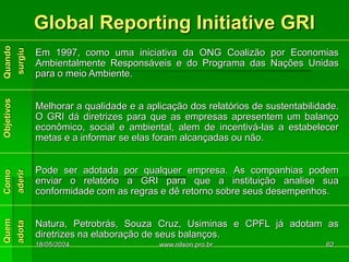 Global Reporting Initiative GRI
Em 1997, como uma iniciativa da ONG Coalizão por Economias
Ambientalmente Responsáveis e do Programa das Nações Unidas
para o meio Ambiente.
Melhorar a qualidade e a aplicação dos relatórios de sustentabilidade.
O GRI dá diretrizes para que as empresas apresentem um balanço
econômico, social e ambiental, alem de incentivá-las a estabelecer
metas e a informar se elas foram alcançadas ou não.
Pode ser adotada por qualquer empresa. As companhias podem
enviar o relatório a GRI para que a instituição analise sua
conformidade com as regras e dê retorno sobre seus desempenhos.
Natura, Petrobrás, Souza Cruz, Usiminas e CPFL já adotam as
diretrizes na elaboração de seus balanços.
18/05/2024 62
www.nilson.pro.br
 