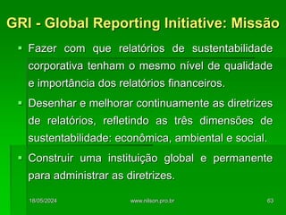  Fazer com que relatórios de sustentabilidade
corporativa tenham o mesmo nível de qualidade
e importância dos relatórios financeiros.
 Desenhar e melhorar continuamente as diretrizes
de relatórios, refletindo as três dimensões de
sustentabilidade: econômica, ambiental e social.
 Construir uma instituição global e permanente
para administrar as diretrizes.
GRI - Global Reporting Initiative: Missão
18/05/2024 63
www.nilson.pro.br
 