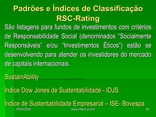 São listagens para fundos de investimentos com critérios
de Responsabilidade Social (denominados “Socialmente
Responsáveis” e/ou “Investimentos Éticos”) estão se
desenvolvendo para atender os investidores do mercado
de capitais internacionais.
SustainAbility
Índice Dow Jones de Sustentabilidade - IDJS
Índice de Sustentabilidade Empresarial – ISE- Bovespa
Padrões e Índices de Classificação
RSC-Rating
18/05/2024 64
www.nilson.pro.br
 