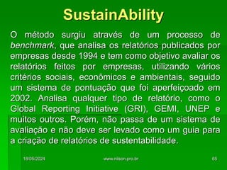 O método surgiu através de um processo de
benchmark, que analisa os relatórios publicados por
empresas desde 1994 e tem como objetivo avaliar os
relatórios feitos por empresas, utilizando vários
critérios sociais, econômicos e ambientais, seguido
um sistema de pontuação que foi aperfeiçoado em
2002. Analisa qualquer tipo de relatório, como o
Global Reporting Initiative (GRI), GEMI, UNEP e
muitos outros. Porém, não passa de um sistema de
avaliação e não deve ser levado como um guia para
a criação de relatórios de sustentabilidade.
SustainAbility
18/05/2024 65
www.nilson.pro.br
 