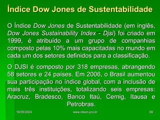 O Índice Dow Jones de Sustentabilidade (em inglês,
Dow Jones Sustainability Index - Djsi) foi criado em
1999, é atribuído a um grupo de companhias
composto pelas 10% mais capacitadas no mundo em
cada um dos setores definidos para a classificação.
O DJSI é composto por 318 empresas, abrangendo
58 setores e 24 países. Em 2006, o Brasil aumentou
sua participação no índice global, com a inclusão de
mais três instituições, totalizando seis empresas:
Aracruz, Bradesco, Banco Itaú, Cemig, Itausa e
Petrobras.
Índice Dow Jones de Sustentabilidade
18/05/2024 66
www.nilson.pro.br
 